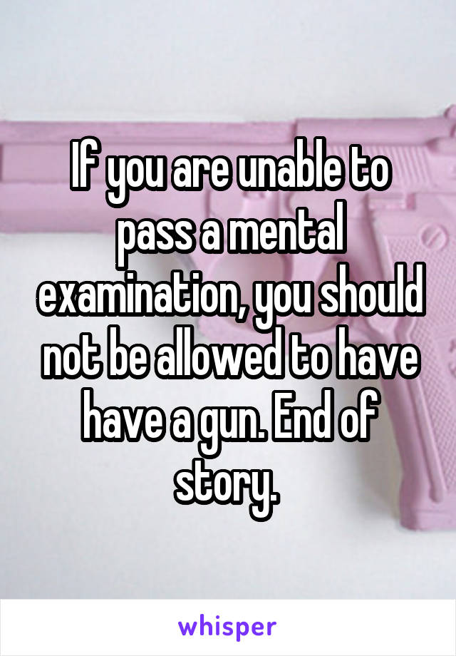 If you are unable to pass a mental examination, you should not be allowed to have have a gun. End of story. 