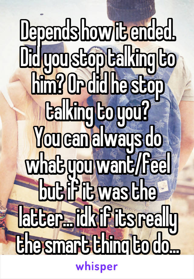 Depends how it ended.
Did you stop talking to him? Or did he stop talking to you?
You can always do what you want/feel but if it was the latter... idk if its really the smart thing to do...