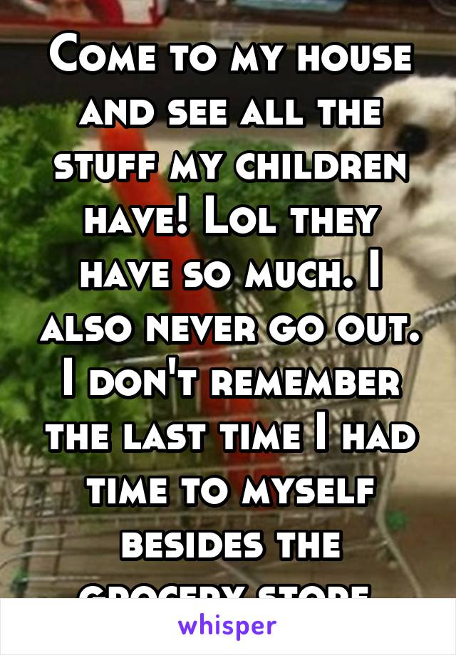 Come to my house and see all the stuff my children have! Lol they have so much. I also never go out. I don't remember the last time I had time to myself besides the grocery store.