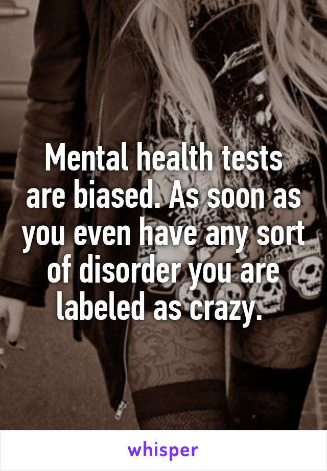 Mental health tests are biased. As soon as you even have any sort of disorder you are labeled as crazy. 