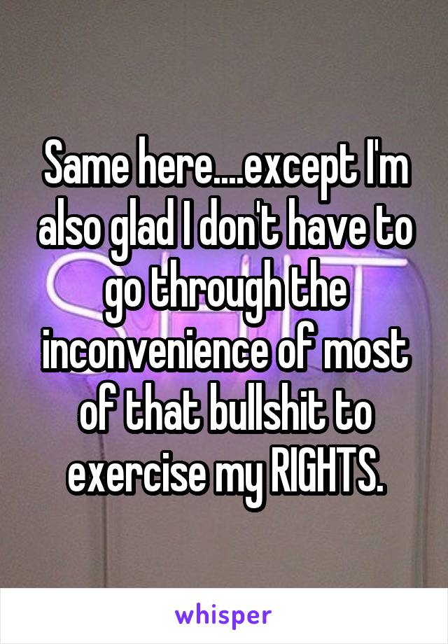 Same here....except I'm also glad I don't have to go through the inconvenience of most of that bullshit to exercise my RIGHTS.