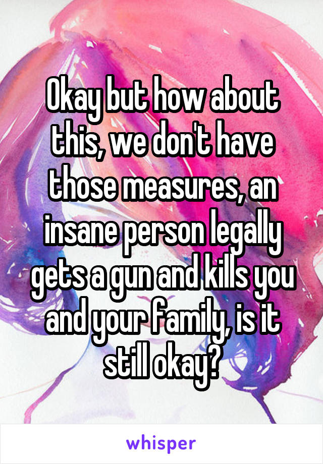 Okay but how about this, we don't have those measures, an insane person legally gets a gun and kills you and your family, is it still okay?