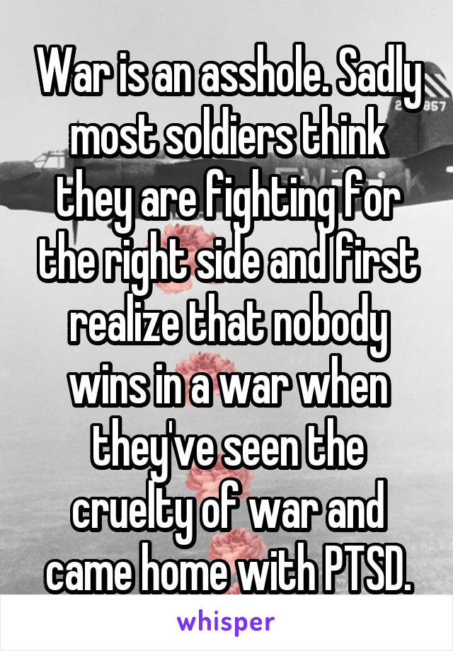 War is an asshole. Sadly most soldiers think they are fighting for the right side and first realize that nobody wins in a war when they've seen the cruelty of war and came home with PTSD.