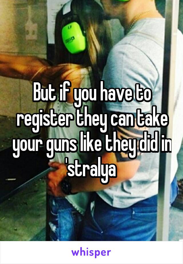 But if you have to register they can take your guns like they did in 'stralya 