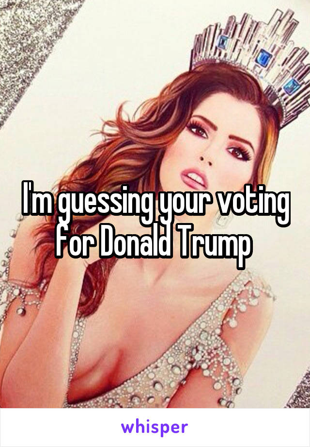 I'm guessing your voting for Donald Trump 