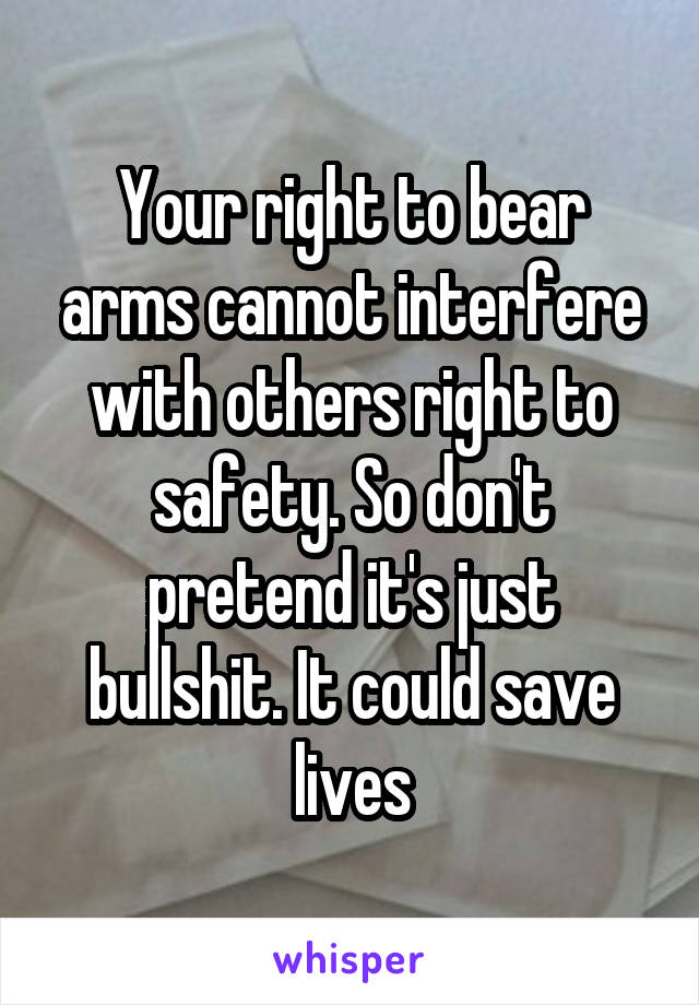 Your right to bear arms cannot interfere with others right to safety. So don't pretend it's just bullshit. It could save lives