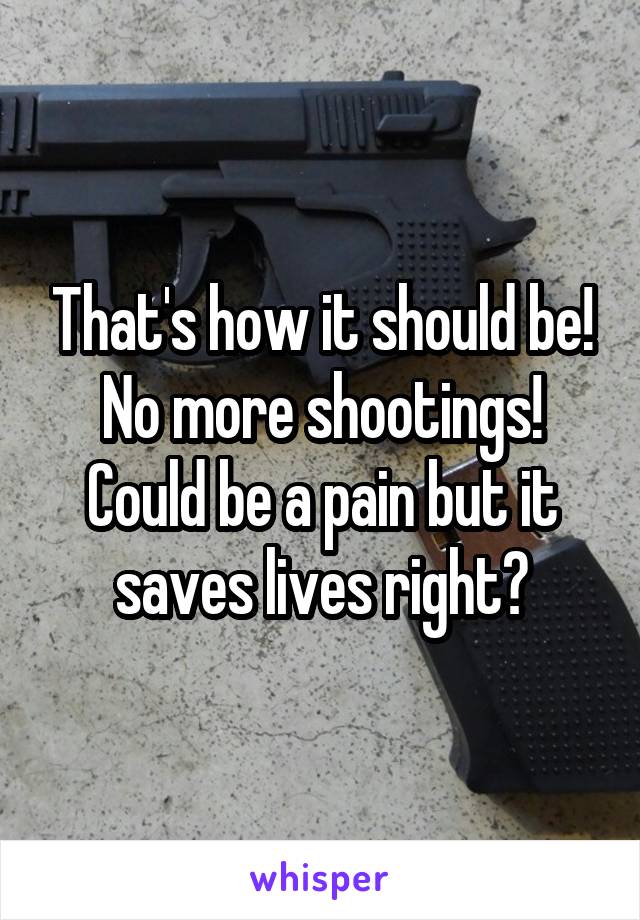 That's how it should be! No more shootings! Could be a pain but it saves lives right?