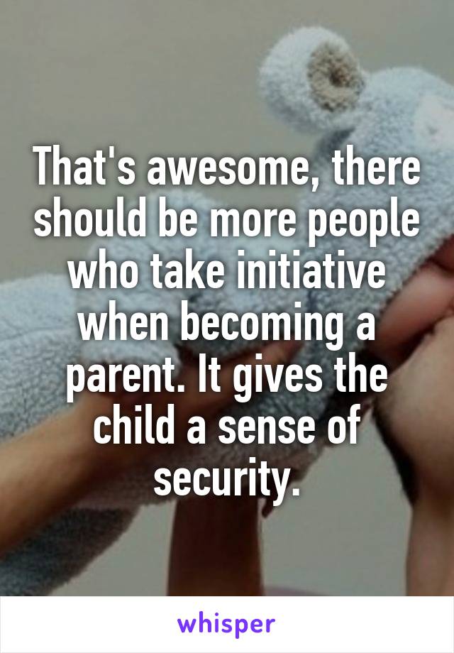 That's awesome, there should be more people who take initiative when becoming a parent. It gives the child a sense of security.