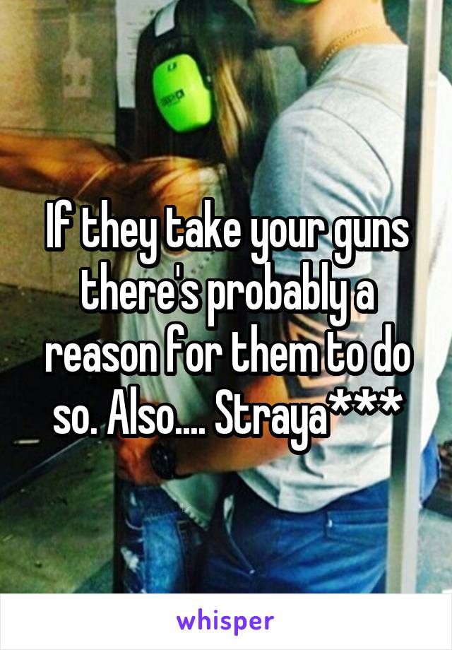 If they take your guns there's probably a reason for them to do so. Also.... Straya***