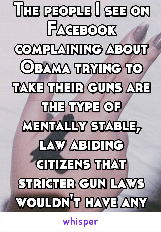 The people I see on Facebook complaining about Obama trying to take their guns are the type of mentally stable, law abiding citizens that stricter gun laws wouldn't have any effect on