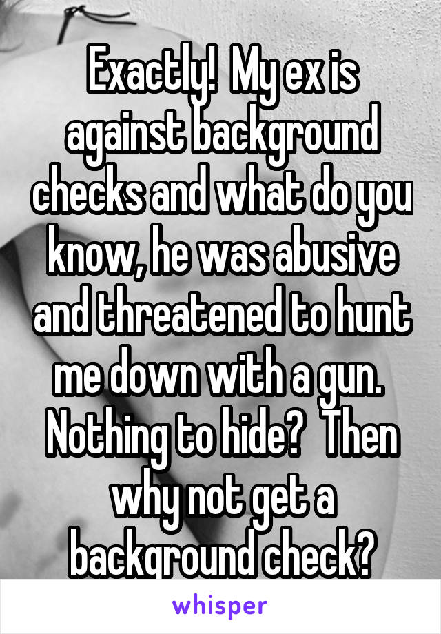 Exactly!  My ex is against background checks and what do you know, he was abusive and threatened to hunt me down with a gun.  Nothing to hide?  Then why not get a background check?