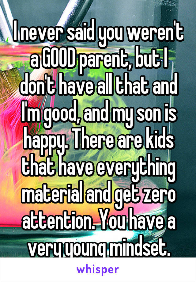 I never said you weren't a GOOD parent, but I don't have all that and I'm good, and my son is happy. There are kids that have everything material and get zero attention. You have a very young mindset.