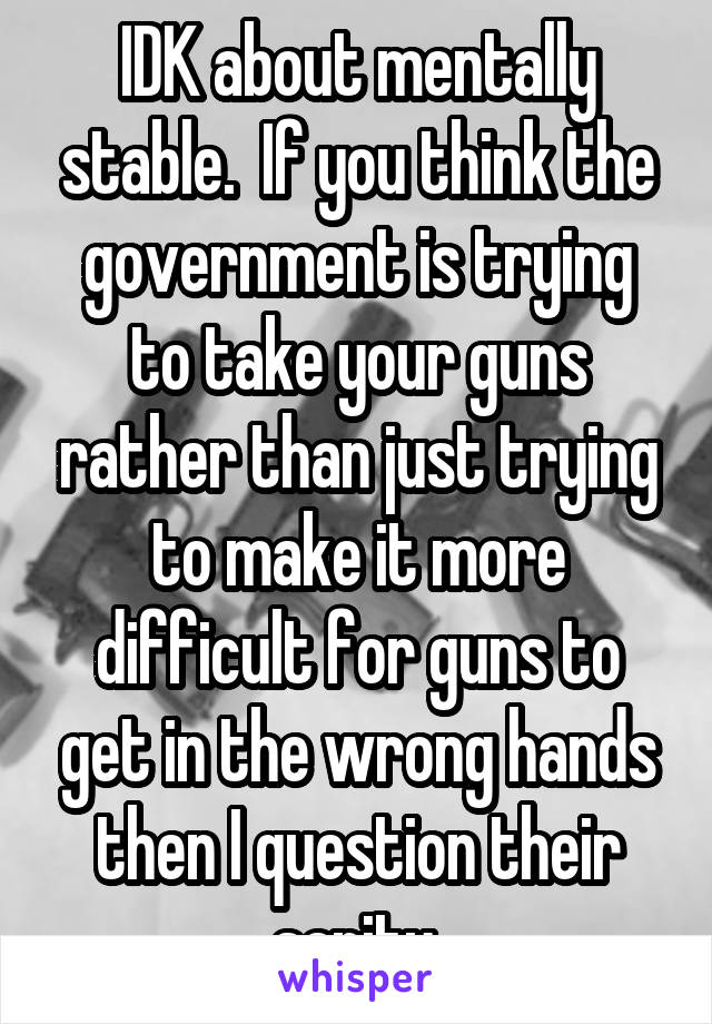 IDK about mentally stable.  If you think the government is trying to take your guns rather than just trying to make it more difficult for guns to get in the wrong hands then I question their sanity.