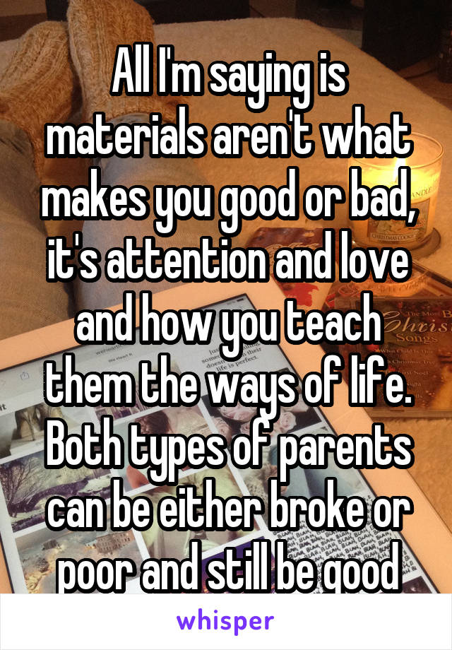 All I'm saying is materials aren't what makes you good or bad, it's attention and love and how you teach them the ways of life. Both types of parents can be either broke or poor and still be good