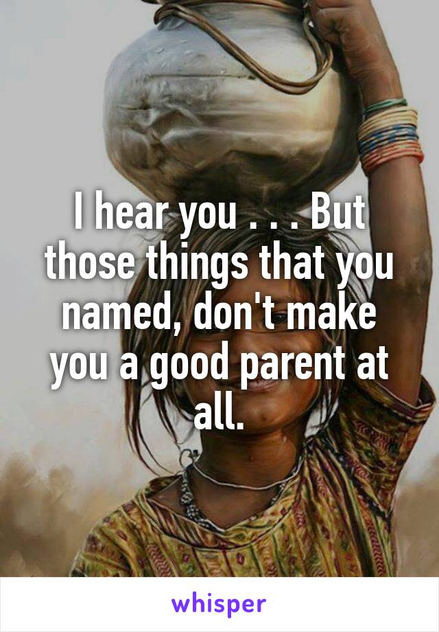 I hear you . . . But those things that you named, don't make you a good parent at all.