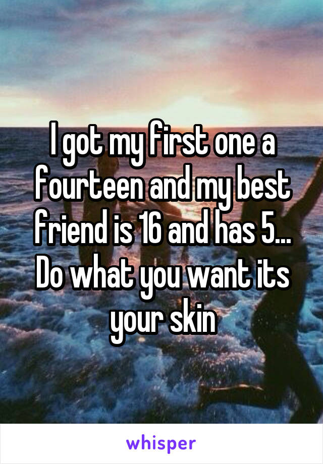 I got my first one a fourteen and my best friend is 16 and has 5...
Do what you want its your skin