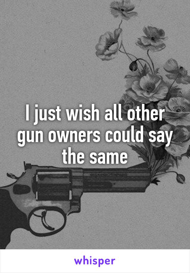 I just wish all other gun owners could say the same