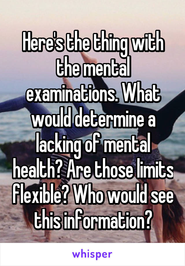 Here's the thing with the mental examinations. What would determine a lacking of mental health? Are those limits flexible? Who would see this information?