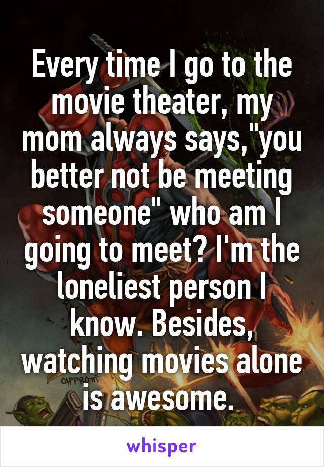 Every time I go to the movie theater, my mom always says,"you better not be meeting someone" who am I going to meet? I'm the loneliest person I know. Besides, watching movies alone is awesome. 