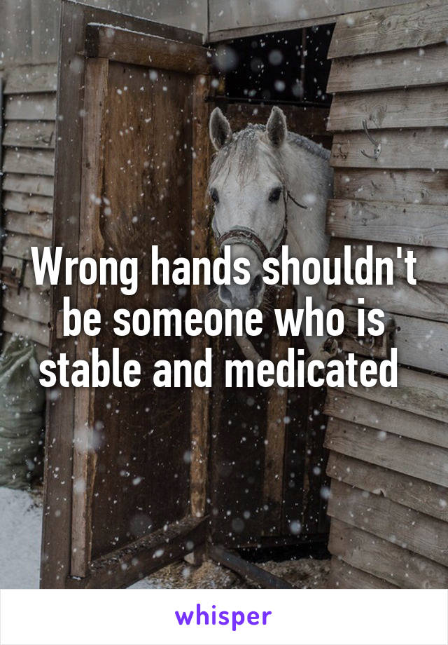 Wrong hands shouldn't be someone who is stable and medicated 