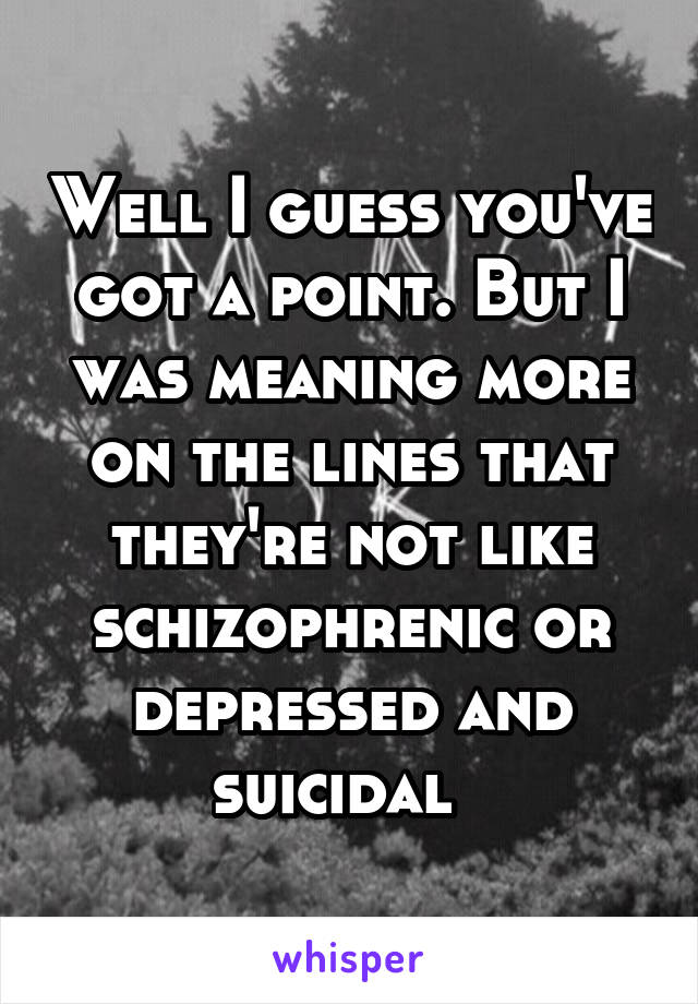 Well I guess you've got a point. But I was meaning more on the lines that they're not like schizophrenic or depressed and suicidal  