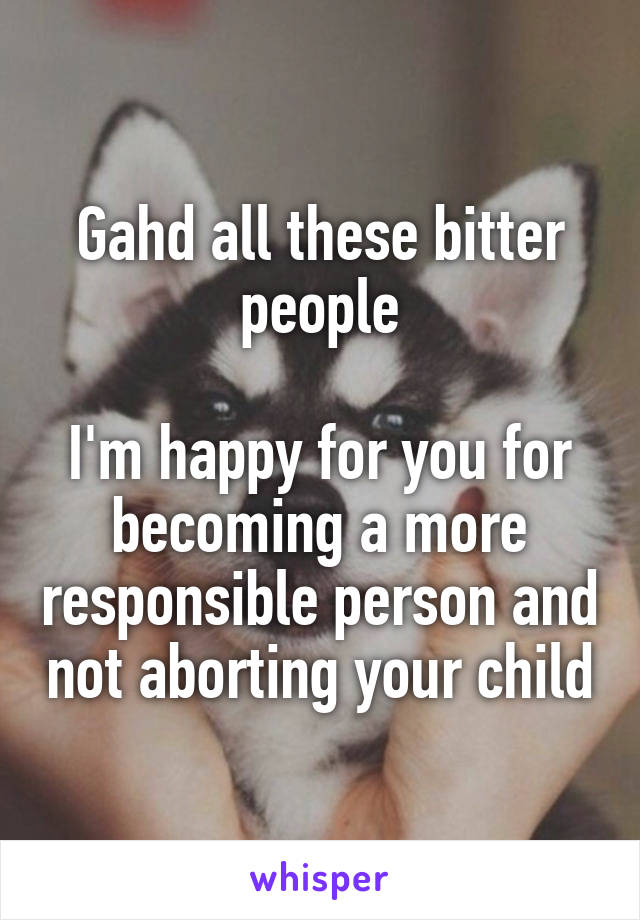 Gahd all these bitter people

I'm happy for you for becoming a more responsible person and not aborting your child