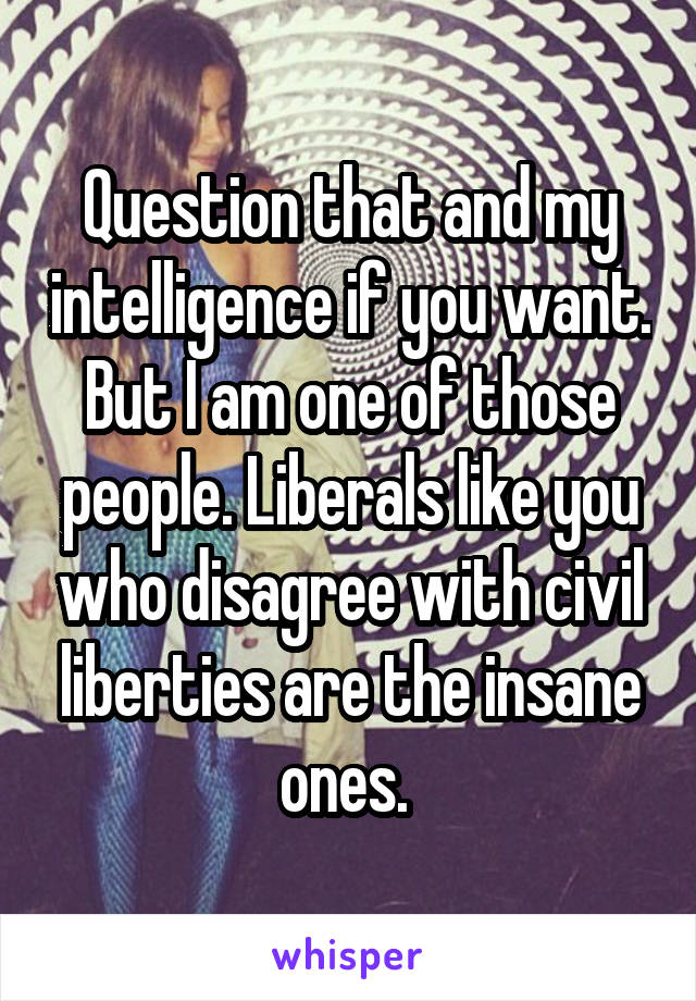 Question that and my intelligence if you want. But I am one of those people. Liberals like you who disagree with civil liberties are the insane ones. 