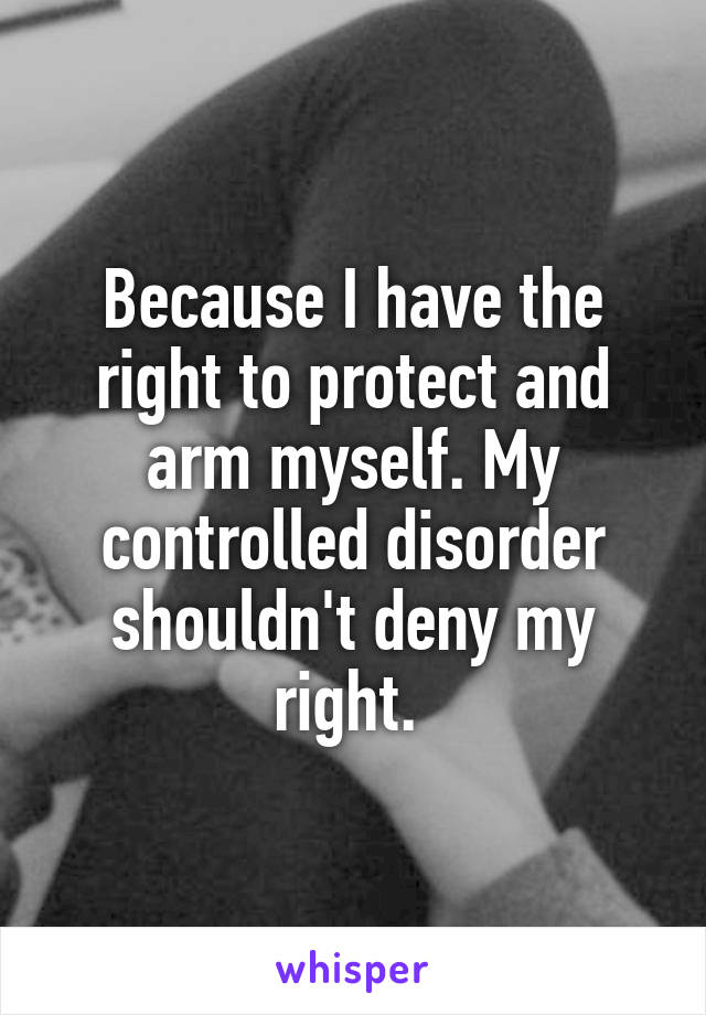 Because I have the right to protect and arm myself. My controlled disorder shouldn't deny my right. 