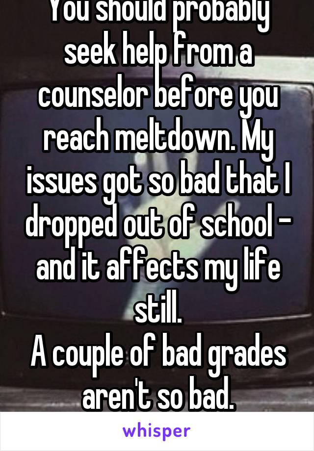 You should probably seek help from a counselor before you reach meltdown. My issues got so bad that I dropped out of school - and it affects my life still.
A couple of bad grades aren't so bad.
