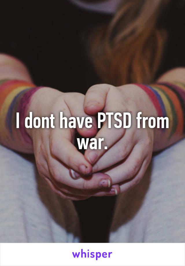 I dont have PTSD from war.