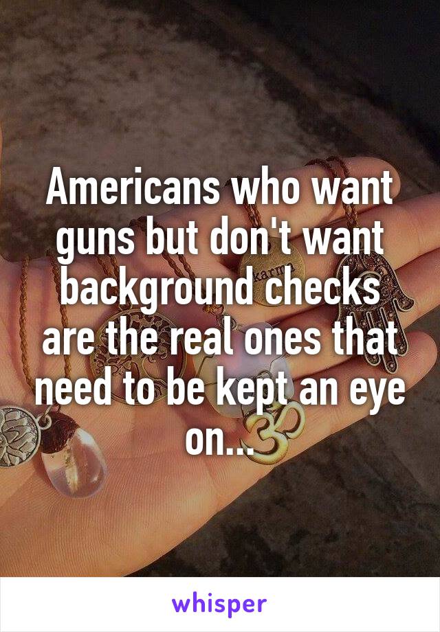 Americans who want guns but don't want background checks are the real ones that need to be kept an eye on...