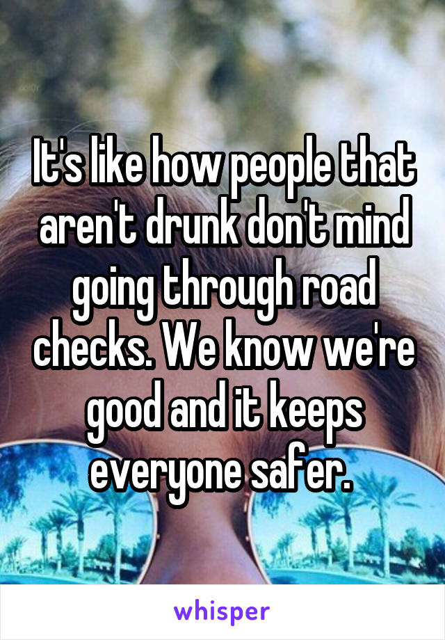 It's like how people that aren't drunk don't mind going through road checks. We know we're good and it keeps everyone safer. 