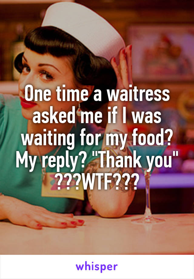 One time a waitress asked me if I was waiting for my food? My reply? "Thank you" 😂😂😂WTF???