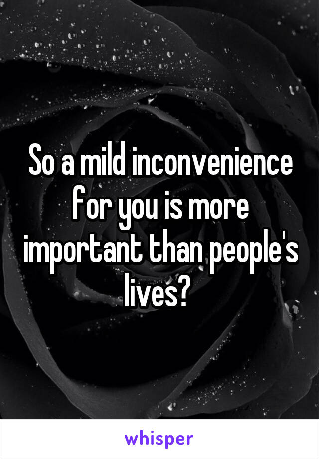 So a mild inconvenience for you is more important than people's lives? 