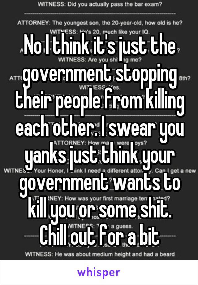 No I think it's just the government stopping their people from killing each other. I swear you yanks just think your government wants to kill you or some shit. Chill out for a bit