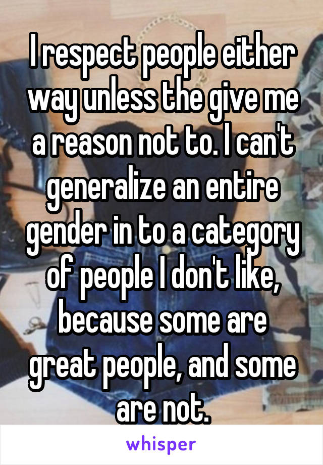 I respect people either way unless the give me a reason not to. I can't generalize an entire gender in to a category of people I don't like, because some are great people, and some are not.