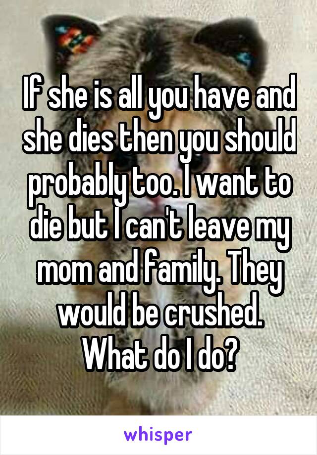 If she is all you have and she dies then you should probably too. I want to die but I can't leave my mom and family. They would be crushed. What do I do?