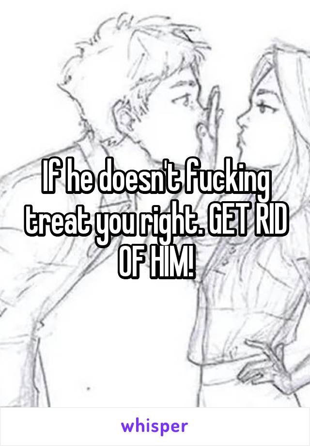 If he doesn't fucking treat you right. GET RID OF HIM!