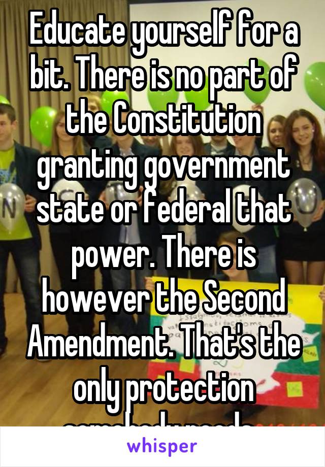 Educate yourself for a bit. There is no part of the Constitution granting government state or federal that power. There is however the Second Amendment. That's the only protection somebody needs. 