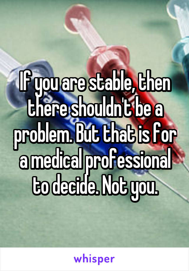 If you are stable, then there shouldn't be a problem. But that is for a medical professional to decide. Not you.