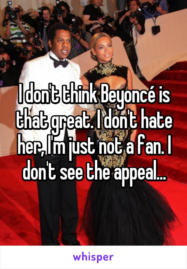 I don't think Beyoncé is that great. I don't hate her, I'm just not a fan. I don't see the appeal...