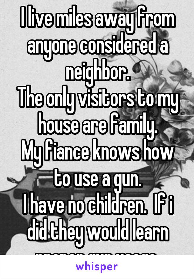 I live miles away from anyone considered a neighbor.
The only visitors to my house are family.
My fiance knows how to use a gun.
I have no children.  If i did they would learn proper gun usage.