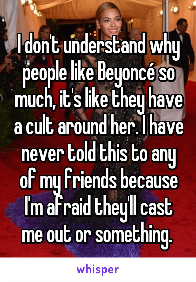 I don't understand why people like Beyoncé so much, it's like they have a cult around her. I have never told this to any of my friends because I'm afraid they'll cast me out or something. 