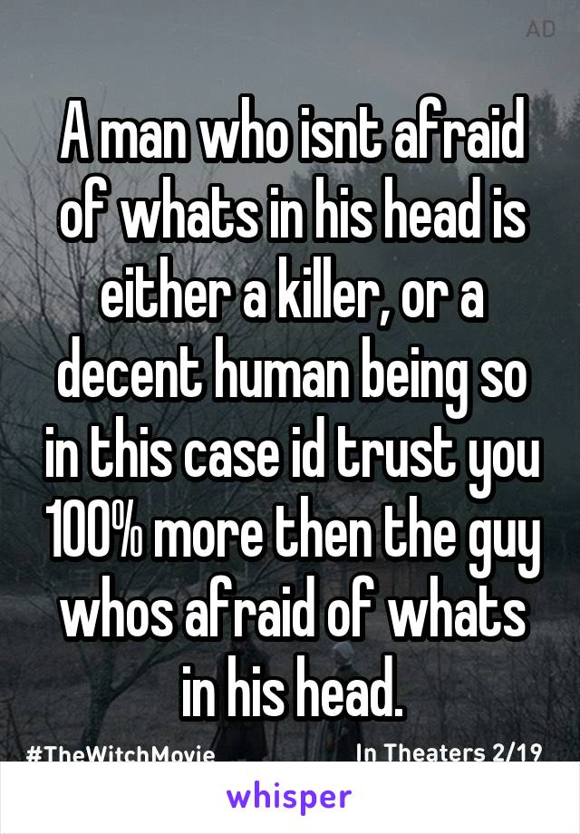 A man who isnt afraid of whats in his head is either a killer, or a decent human being so in this case id trust you 100% more then the guy whos afraid of whats in his head.