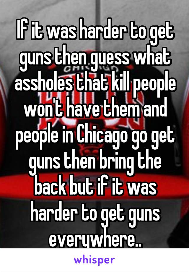 If it was harder to get guns then guess what assholes that kill people won't have them and people in Chicago go get guns then bring the back but if it was harder to get guns everywhere..