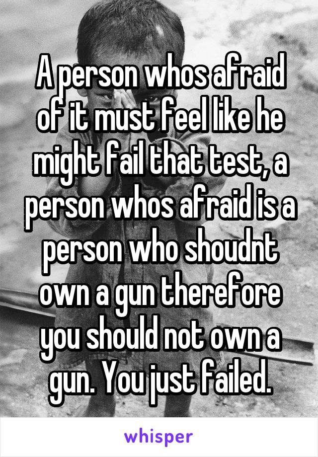 A person whos afraid of it must feel like he might fail that test, a person whos afraid is a person who shoudnt own a gun therefore you should not own a gun. You just failed.