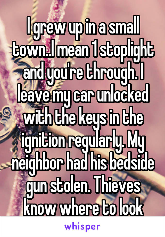 I grew up in a small town..I mean 1 stoplight and you're through. I leave my car unlocked with the keys in the ignition regularly. My neighbor had his bedside gun stolen. Thieves know where to look