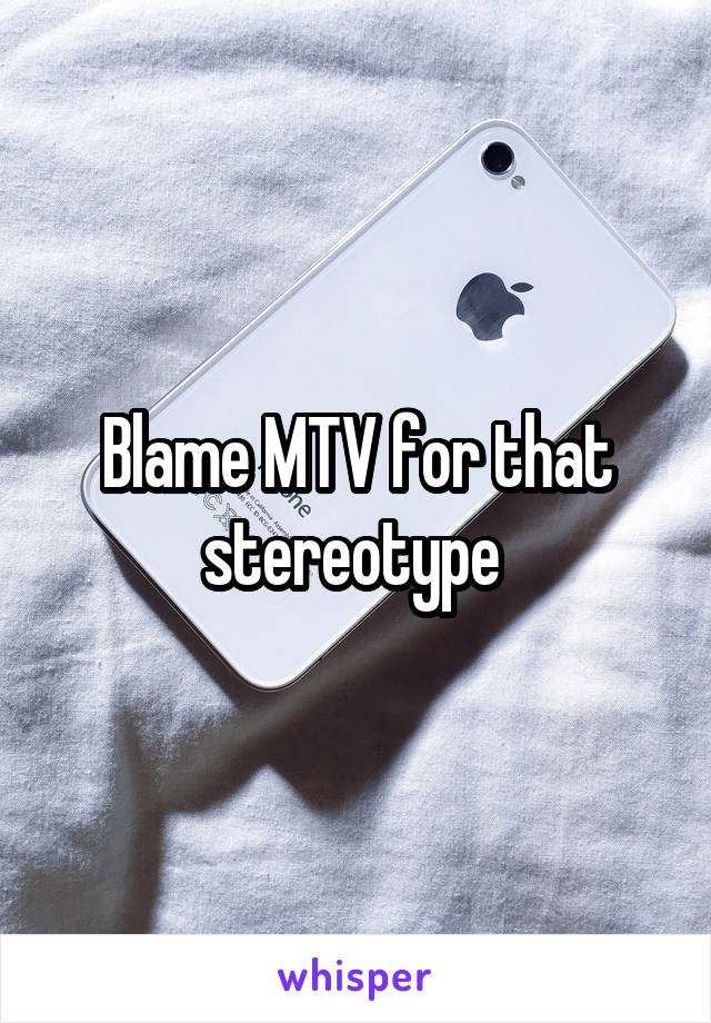 Blame MTV for that stereotype 