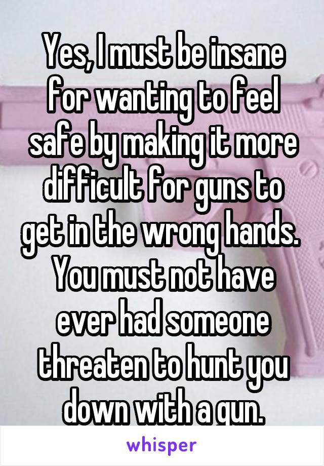 Yes, I must be insane for wanting to feel safe by making it more difficult for guns to get in the wrong hands.  You must not have ever had someone threaten to hunt you down with a gun.