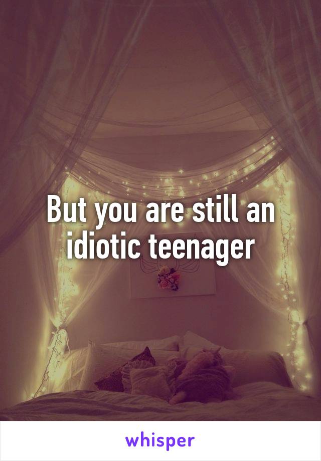 But you are still an idiotic teenager